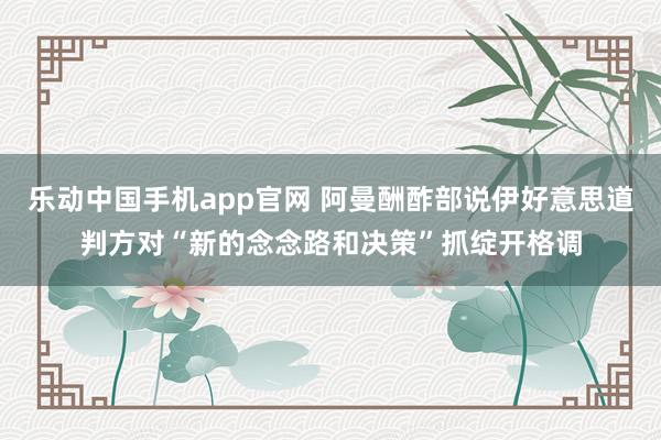 乐动中国手机app官网 阿曼酬酢部说伊好意思道判方对“新的念念路和决策”抓绽开格调