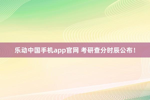 乐动中国手机app官网 考研查分时辰公布！