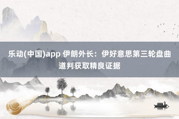 乐动(中国)app 伊朗外长：伊好意思第三轮盘曲道判获取精良证据