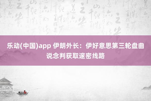 乐动(中国)app 伊朗外长：伊好意思第三轮盘曲说念判获取邃密线路