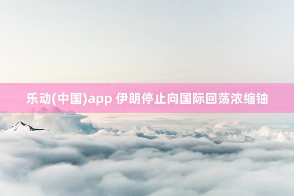 乐动(中国)app 伊朗停止向国际回荡浓缩铀