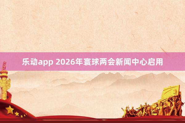 乐动app 2026年寰球两会新闻中心启用