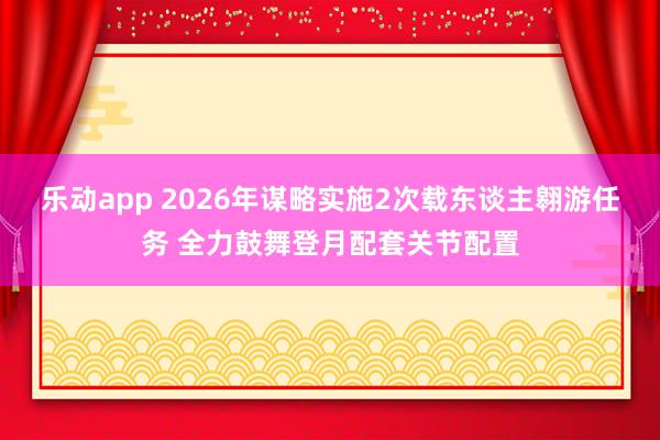 乐动app 2026年谋略实施2次载东谈主翱游任务 全力鼓舞登月配套关节配置