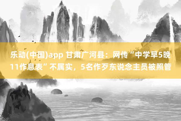 乐动(中国)app 甘肃广河县：网传“中学早5晚11作息表”不属实，5名作歹东说念主员被照管