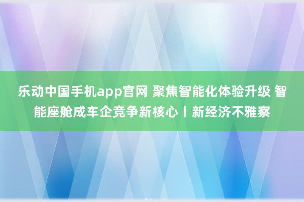 乐动中国手机app官网 聚焦智能化体验升级 智能座舱成车企竞争新核心丨新经济不雅察
