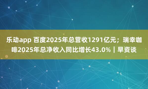 乐动app 百度2025年总营收1291亿元；瑞幸咖啡2025年总净收入同比增长43.0%｜早资谈
