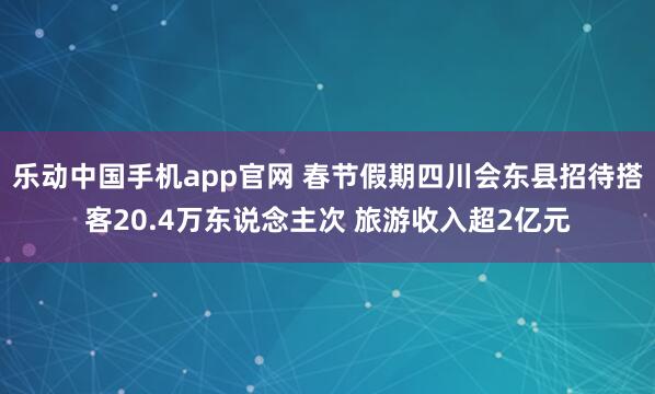 乐动中国手机app官网 春节假期四川会东县招待搭客20.4万东说念主次 旅游收入超2亿元