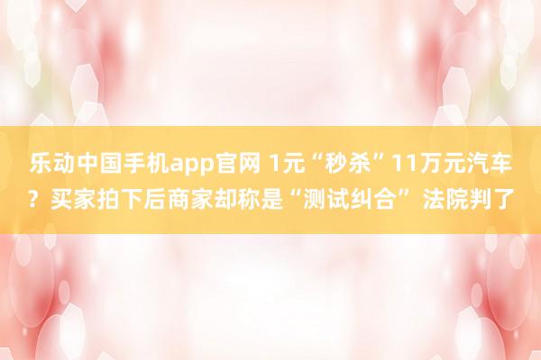 乐动中国手机app官网 1元“秒杀”11万元汽车？买家拍下后商家却称是“测试纠合” 法院判了