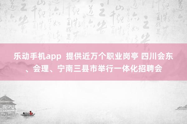 乐动手机app  提供近万个职业岗亭 四川会东、会理、宁南三县市举行一体化招聘会