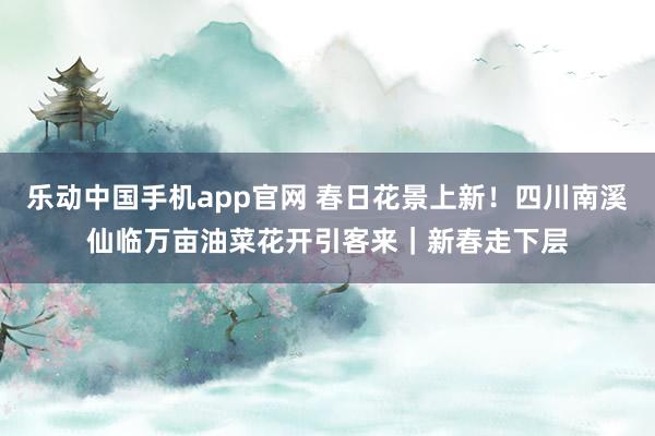 乐动中国手机app官网 春日花景上新！四川南溪仙临万亩油菜花开引客来｜新春走下层