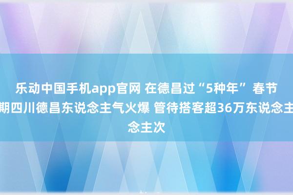乐动中国手机app官网 在德昌过“5种年” 春节假期四川德昌东说念主气火爆 管待搭客超36万东说念主次