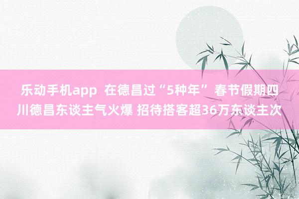 乐动手机app  在德昌过“5种年” 春节假期四川德昌东谈主气火爆 招待搭客超36万东谈主次