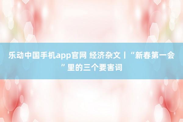 乐动中国手机app官网 经济杂文丨“新春第一会”里的三个要害词