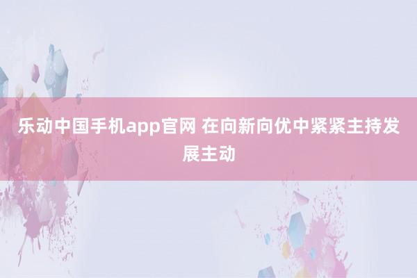 乐动中国手机app官网 在向新向优中紧紧主持发展主动