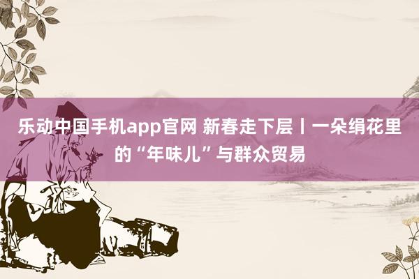 乐动中国手机app官网 新春走下层丨一朵绢花里的“年味儿”与群众贸易