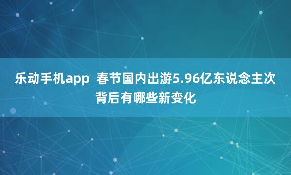 乐动手机app  春节国内出游5.96亿东说念主次背后有哪些新变化