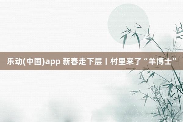 乐动(中国)app 新春走下层丨村里来了“羊博士”