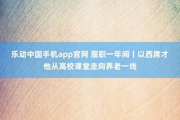 乐动中国手机app官网 履职一年间丨以西席才 他从高校课堂走向养老一线