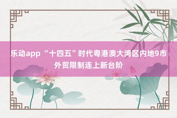 乐动app “十四五”时代粤港澳大湾区内地9市外贸限制连上新台阶