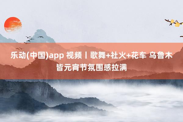 乐动(中国)app 视频丨歌舞+社火+花车 乌鲁木皆元宵节氛围感拉满