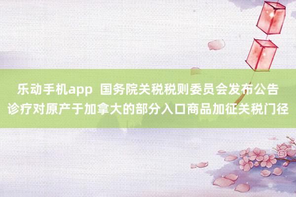 乐动手机app  国务院关税税则委员会发布公告诊疗对原产于加拿大的部分入口商品加征关税门径