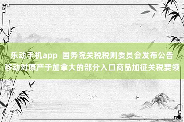 乐动手机app  国务院关税税则委员会发布公告移动对原产于加拿大的部分入口商品加征关税要领