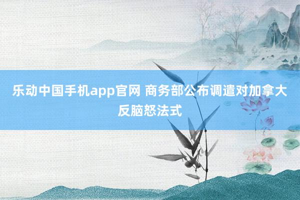 乐动中国手机app官网 商务部公布调遣对加拿大反脑怒法式