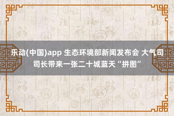乐动(中国)app 生态环境部新闻发布会 大气司司长带来一张二十城蓝天“拼图”