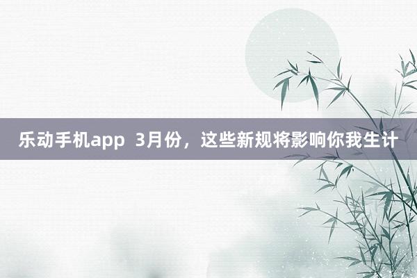 乐动手机app  3月份，这些新规将影响你我生计