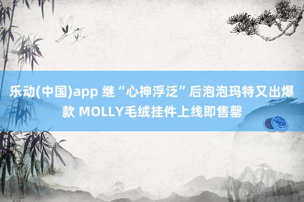 乐动(中国)app 继“心神浮泛”后泡泡玛特又出爆款 MOLLY毛绒挂件上线即售罄