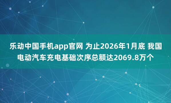 乐动中国手机app官网 为止2026年1月底 我国电动汽车充电基础次序总额达2069.8万个