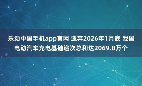 乐动中国手机app官网 遗弃2026年1月底 我国电动汽车充电基础递次总和达2069.8万个
