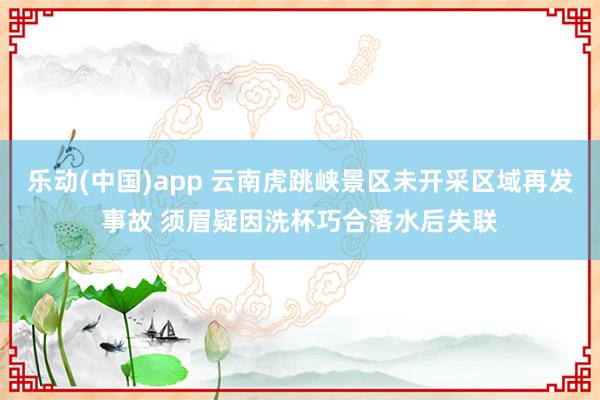 乐动(中国)app 云南虎跳峡景区未开采区域再发事故 须眉疑因洗杯巧合落水后失联