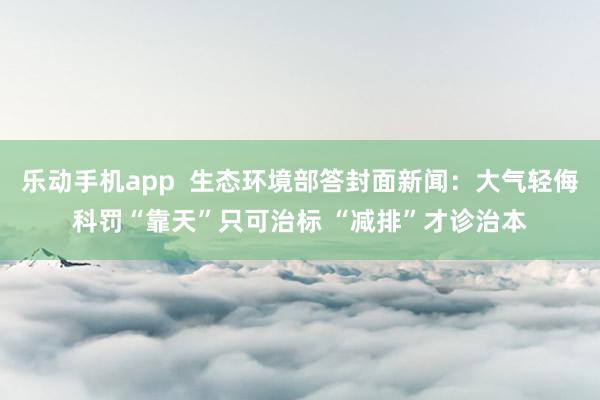 乐动手机app  生态环境部答封面新闻：大气轻侮科罚“靠天”只可治标 “减排”才诊治本