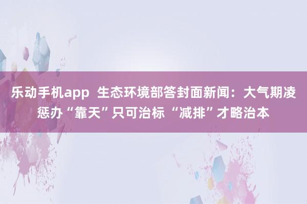 乐动手机app  生态环境部答封面新闻：大气期凌惩办“靠天”只可治标 “减排”才略治本