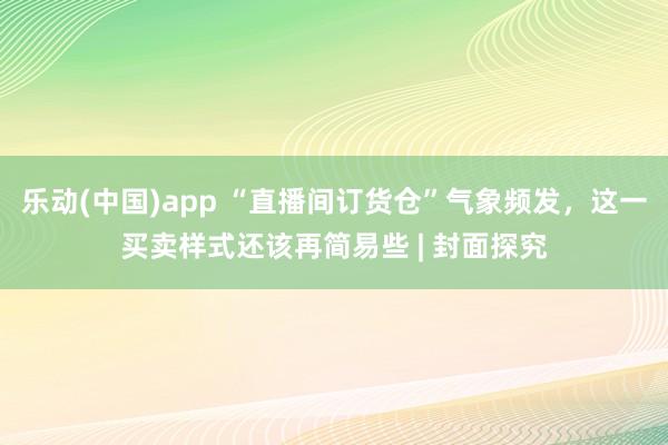 乐动(中国)app “直播间订货仓”气象频发，这一买卖样式还该再简易些 | 封面探究