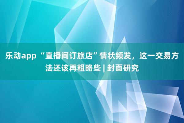乐动app “直播间订旅店”情状频发，这一交易方法还该再粗略些 | 封面研究