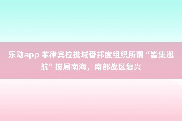 乐动app 菲律宾拉拢域番邦度组织所谓“皆集巡航”搅局南海，南部战区复兴