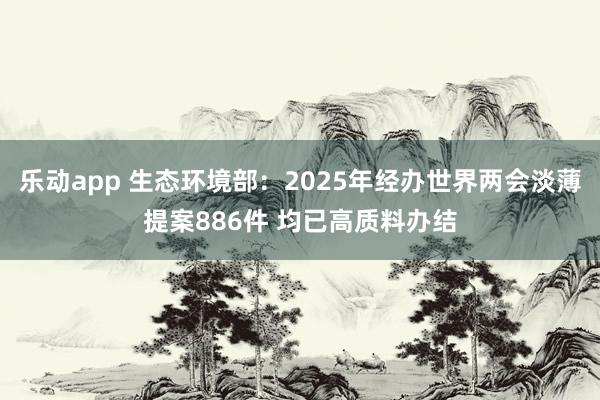 乐动app 生态环境部：2025年经办世界两会淡薄提案886件 均已高质料办结