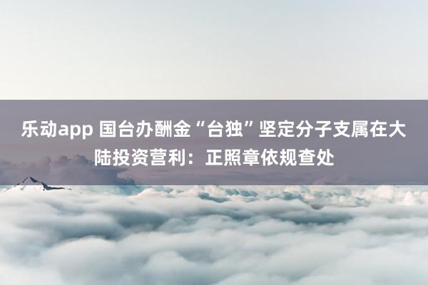 乐动app 国台办酬金“台独”坚定分子支属在大陆投资营利：正照章依规查处