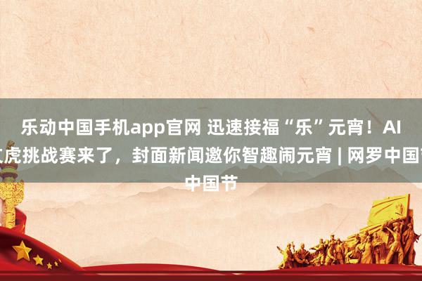 乐动中国手机app官网 迅速接福“乐”元宵！AI文虎挑战赛来了，封面新闻邀你智趣闹元宵 | 网罗中国节