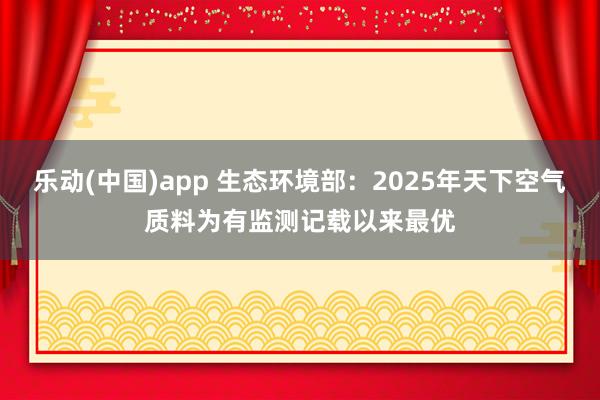 乐动(中国)app 生态环境部：2025年天下空气质料为有监测记载以来最优