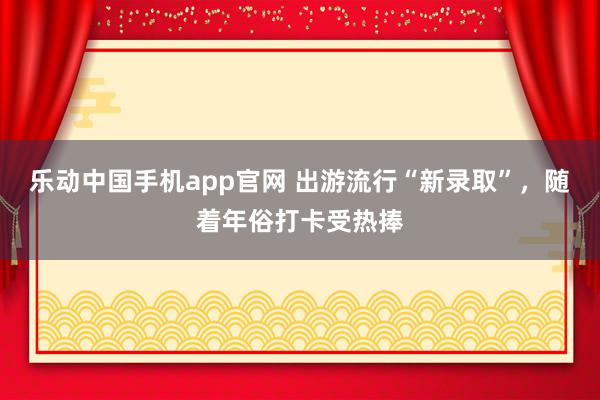乐动中国手机app官网 出游流行“新录取”，随着年俗打卡受热捧