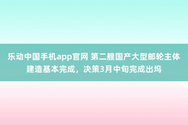 乐动中国手机app官网 第二艘国产大型邮轮主体建造基本完成，决策3月中旬完成出坞