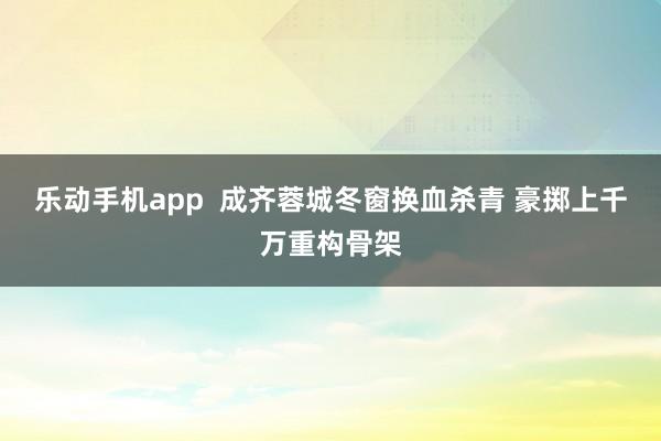 乐动手机app  成齐蓉城冬窗换血杀青 豪掷上千万重构骨架