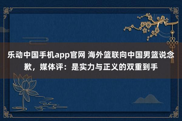 乐动中国手机app官网 海外篮联向中国男篮说念歉，媒体评：是实力与正义的双重到手