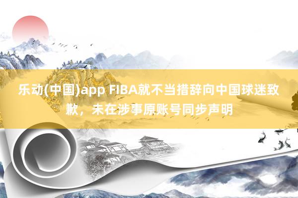 乐动(中国)app FIBA就不当措辞向中国球迷致歉，未在涉事原账号同步声明
