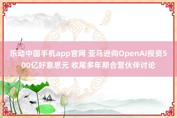 乐动中国手机app官网 亚马逊向OpenAI投资500亿好意思元 收尾多年期合营伙伴讨论
