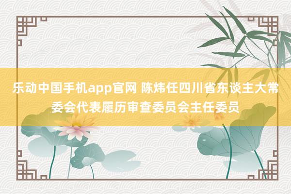 乐动中国手机app官网 陈炜任四川省东谈主大常委会代表履历审查委员会主任委员