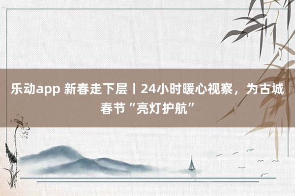 乐动app 新春走下层丨24小时暖心视察，为古城春节“亮灯护航”